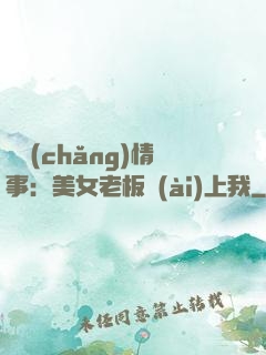 職場(chǎng)情事：美女老板愛(ài)上我