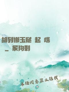 胡列娜玉腿翹起嬌喘連連