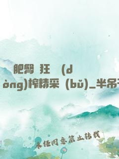 艷婦肥臀瘋狂聳動(dòng)榨精采補(bǔ)