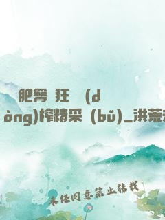 艷婦肥臀瘋狂聳動(dòng)榨精采補(bǔ)