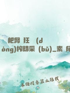 艷婦肥臀瘋狂聳動(dòng)榨精采補(bǔ)