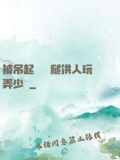 被吊起來張開腿供人玩弄少爺