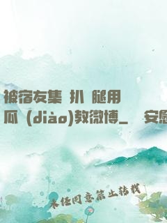 被宿友集體扒開腿用黃瓜調(diào)教微博