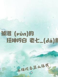 被滋潤(rùn)的艷婦瘋狂呻吟白潔老七