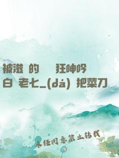 被滋潤的艷婦瘋狂呻吟白潔老七