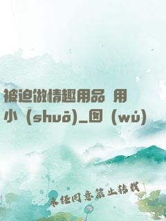 被迫做情趣用品試用員小說(shuō)