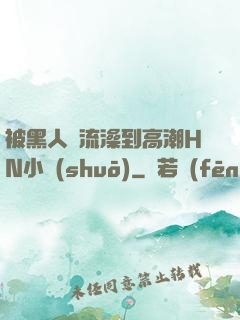 被黑人倫流澡到高潮HN小說(shuō)