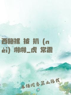 西施裸體被強扒內(nèi)褲啪啪