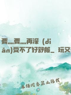 要灬要灬再深點(diǎn)受不了好舒服
