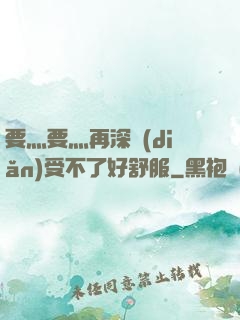 要灬要灬再深點(diǎn)受不了好舒服