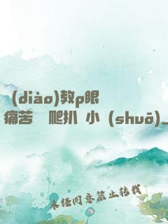 調(diào)教p眼痛苦紅腫爬扒開小說(shuō)