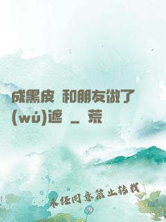 變成黑皮膚和朋友做了無(wú)遮擋