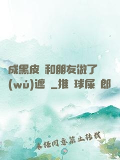 變成黑皮膚和朋友做了無(wú)遮擋