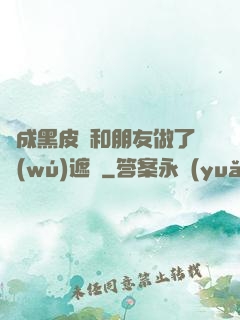變成黑皮膚和朋友做了無(wú)遮擋