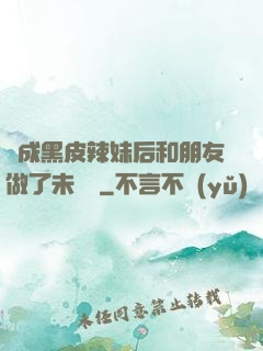變成黑皮辣妹后和朋友做了未刪減