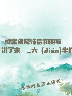 變成黑皮辣妹后和朋友做了未刪減