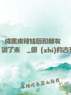 變成黑皮辣妹后和朋友做了未刪減