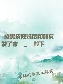變成黑皮辣妹后和朋友做了未刪減