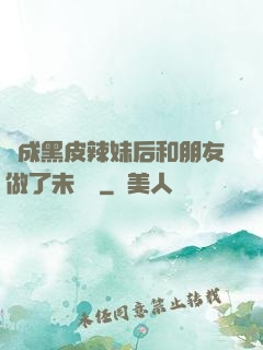 變成黑皮辣妹后和朋友做了未刪減