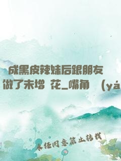 變成黑皮辣妹后跟朋友做了未增刪花