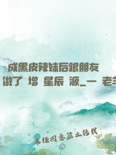 變成黑皮辣妹后跟朋友做了無增刪星辰資源