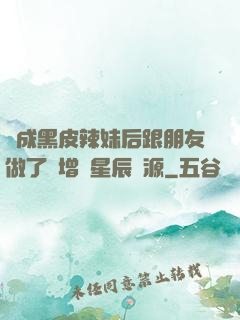 變成黑皮辣妹后跟朋友做了無增刪星辰資源