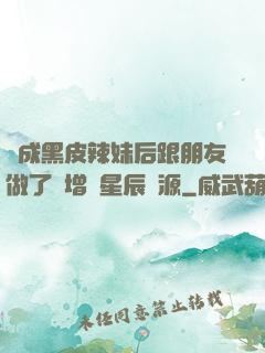 變成黑皮辣妹后跟朋友做了無增刪星辰資源