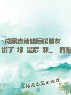 變成黑皮辣妹后跟朋友做了無增刪星辰資源