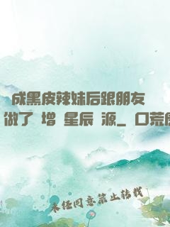 變成黑皮辣妹后跟朋友做了無增刪星辰資源