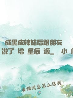 變成黑皮辣妹后跟朋友做了無增刪星辰資源