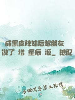 變成黑皮辣妹后跟朋友做了無增刪星辰資源