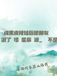 變成黑皮辣妹后跟朋友做了無增刪星辰資源