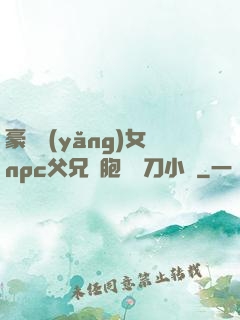 豪門養(yǎng)女npc父兄開胞殺豬刀小說