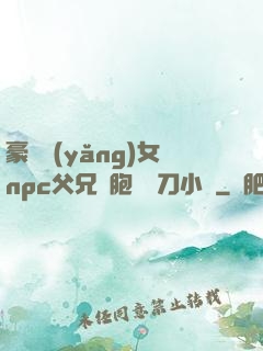 豪門養(yǎng)女npc父兄開胞殺豬刀小說