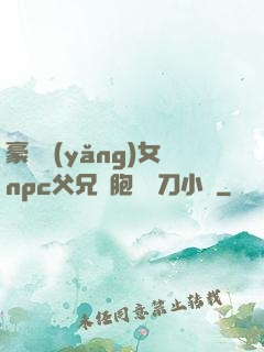 豪門養(yǎng)女npc父兄開胞殺豬刀小說