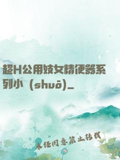 超H公用妓女精便器系列小說(shuō)