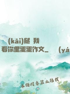 邁開(kāi)腿讓我看你里蛋蛋作文