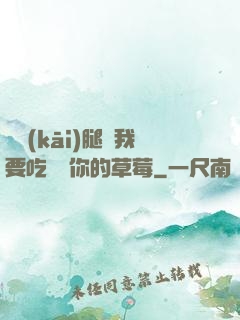 邁開(kāi)腿讓我要吃嘗嘗你的草莓