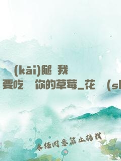 邁開(kāi)腿讓我要吃嘗嘗你的草莓