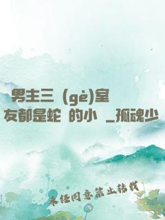 雙男主三個(gè)室友都是蛇變的小說