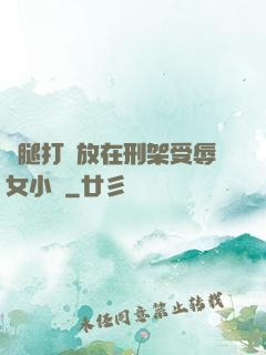 雙腿打開放在刑架受辱女小說