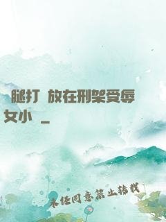 雙腿打開放在刑架受辱女小說