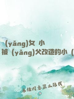 養(yǎng)女從小被養(yǎng)父改造的小說(shuō)