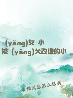 養(yǎng)女從小被養(yǎng)父改造的小說