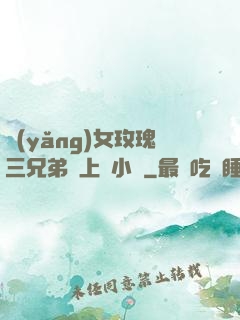 養(yǎng)女玫瑰三兄弟齊上陣小說
