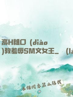 高H粗口調(diào)教羞辱SM文女王