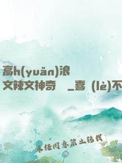 高h(yuǎn)浪蕩文辣文神奇寶貝