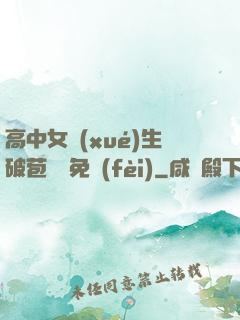 高中女學(xué)生破苞視頻免費(fèi)