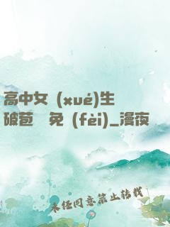 高中女學(xué)生破苞視頻免費(fèi)