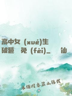 高中女學(xué)生破苞視頻免費(fèi)